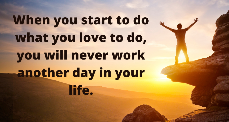 When you start to do what you love to do, you will never work another day in your life